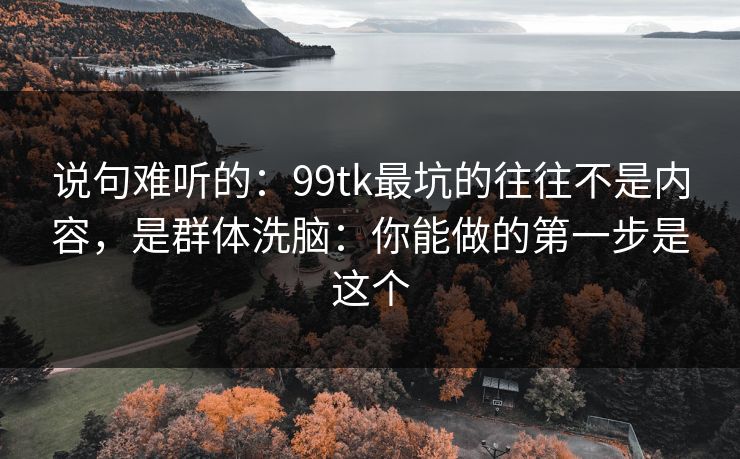 说句难听的：99tk最坑的往往不是内容，是群体洗脑：你能做的第一步是这个