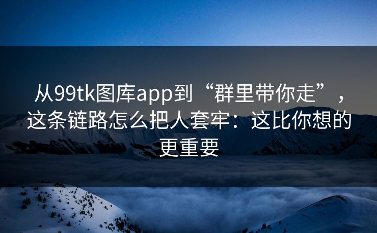 从99tk图库app到“群里带你走”，这条链路怎么把人套牢：这比你想的更重要
