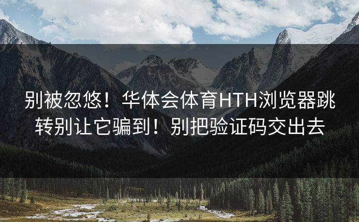 别被忽悠！华体会体育HTH浏览器跳转别让它骗到！别把验证码交出去