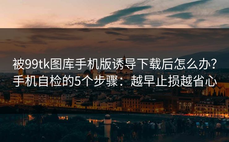 被99tk图库手机版诱导下载后怎么办？手机自检的5个步骤：越早止损越省心