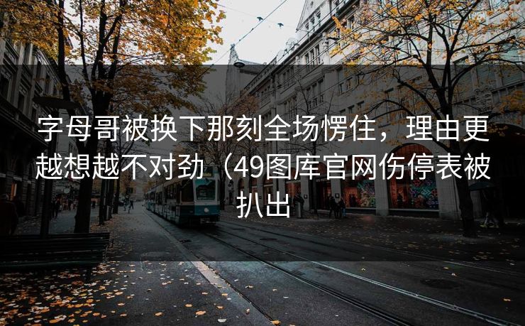 字母哥被换下那刻全场愣住，理由更越想越不对劲（49图库官网伤停表被扒出