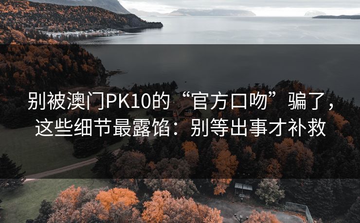 别被澳门PK10的“官方口吻”骗了，这些细节最露馅：别等出事才补救